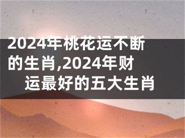 2024年桃花运不断的生肖,2024年财运最好的五大生肖