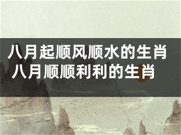 八月起顺风顺水的生肖 八月顺顺利利的生肖