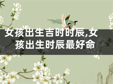 女孩出生吉时时辰,女孩出生时辰最好命