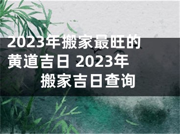 2023年搬家最旺的黄道吉日 2023年搬家吉日查询