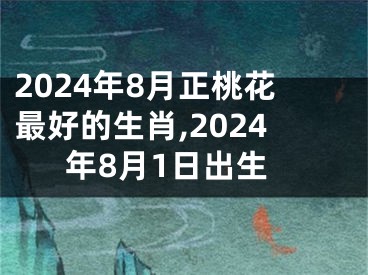 2024年8月正桃花最好的生肖,2024年8月1日出生