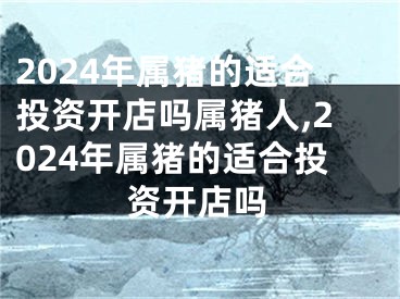 2024年属猪的适合投资开店吗属猪人,2024年属猪的适合投资开店吗