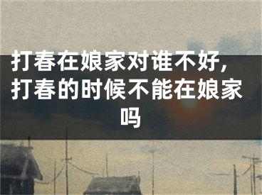 打春在娘家对谁不好,打春的时候不能在娘家吗