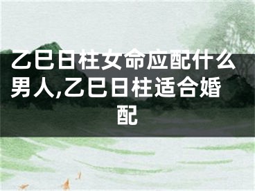乙巳日柱女命应配什么男人,乙巳日柱适合婚配