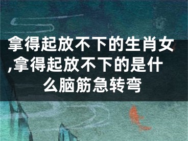 拿得起放不下的生肖女,拿得起放不下的是什么脑筋急转弯