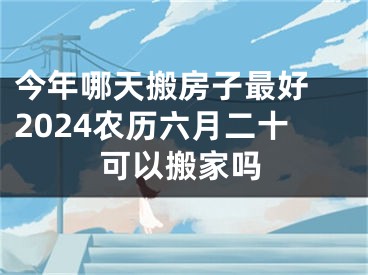 今年哪天搬房子最好 2024农历六月二十可以搬家吗