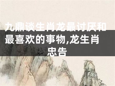 九鼎谈生肖龙最讨厌和最喜欢的事物,龙生肖忠告