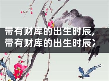 带有财库的出生时辰,带有财库的出生时辰冫