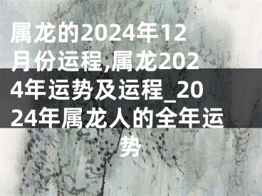 属龙的2024年12月份运程,属龙2024年运势及运程_2024年属龙人的全年运势