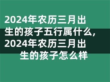 2024年农历三月出生的孩子五行属什么,2024年农历三月出生的孩子怎么样
