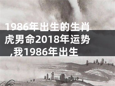 1986年出生的生肖虎男命2018年运势,我1986年出生
