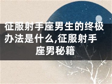 征服射手座男生的终极办法是什么,征服射手座男秘籍