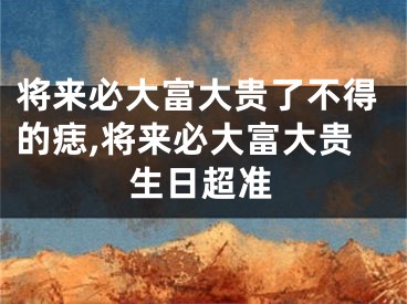 将来必大富大贵了不得的痣,将来必大富大贵生日超准