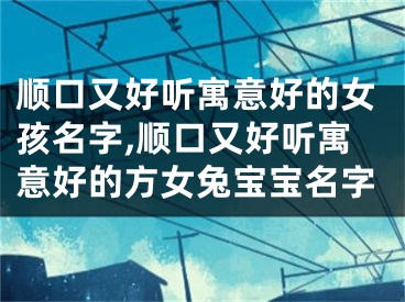顺口又好听寓意好的女孩名字,顺口又好听寓意好的方女兔宝宝名字