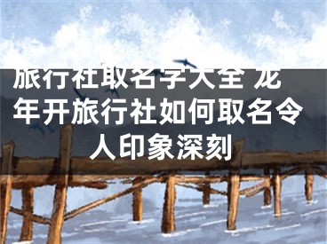 旅行社取名字大全 龙年开旅行社如何取名令人印象深刻