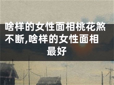 啥样的女性面相桃花煞不断,啥样的女性面相最好