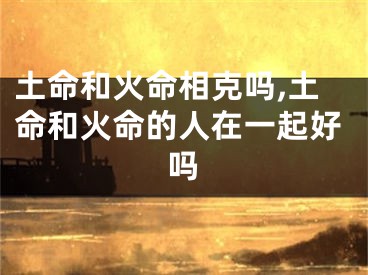 土命和火命相克吗,土命和火命的人在一起好吗