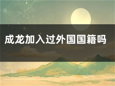 成龙加入过外国国籍吗