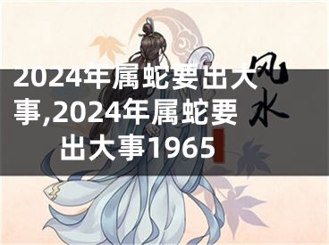 2024年属蛇要出大事,2024年属蛇要出大事1965