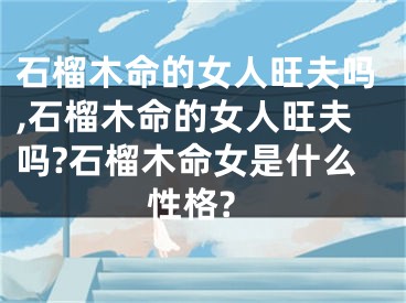 石榴木命的女人旺夫吗,石榴木命的女人旺夫吗?石榴木命女是什么性格?