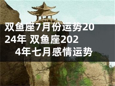 双鱼座7月份运势2024年 双鱼座2024年七月感情运势