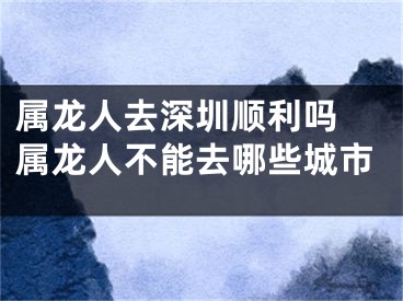 属龙人去深圳顺利吗 属龙人不能去哪些城市
