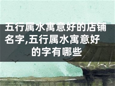五行属水寓意好的店铺名字,五行属水寓意好的字有哪些