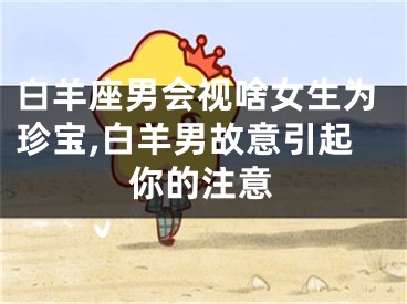 白羊座男会视啥女生为珍宝,白羊男故意引起你的注意