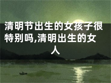 清明节出生的女孩子很特别吗,清明出生的女人