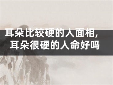 耳朵比较硬的人面相,耳朵很硬的人命好吗