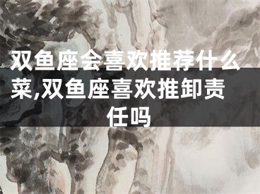 双鱼座会喜欢推荐什么菜,双鱼座喜欢推卸责任吗