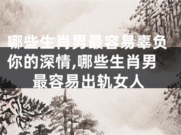 哪些生肖男最容易辜负你的深情,哪些生肖男最容易出轨女人