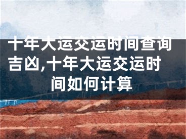 十年大运交运时间查询吉凶,十年大运交运时间如何计算