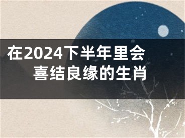 在2024下半年里会喜结良缘的生肖
