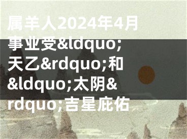 属羊人2024年4月事业受&ldquo;天乙&rdquo;和&ldquo;太阴&rdquo;吉星庇佑