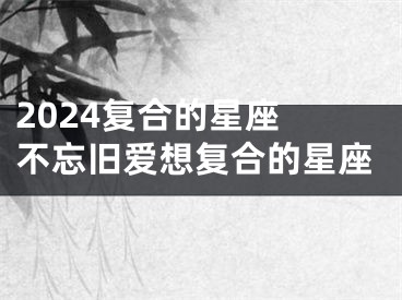 2024复合的星座 不忘旧爱想复合的星座