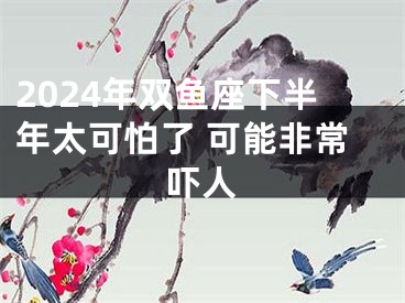 2024年双鱼座下半年太可怕了 可能非常吓人