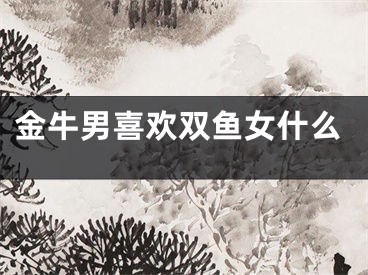 金牛男喜欢双鱼女什么