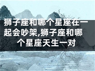 狮子座和哪个星座在一起会吵架,狮子座和哪个星座天生一对