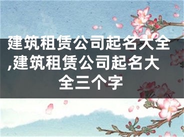 建筑租赁公司起名大全,建筑租赁公司起名大全三个字