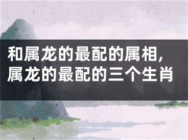 和属龙的最配的属相,属龙的最配的三个生肖