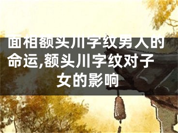 面相额头川字纹男人的命运,额头川字纹对子女的影响