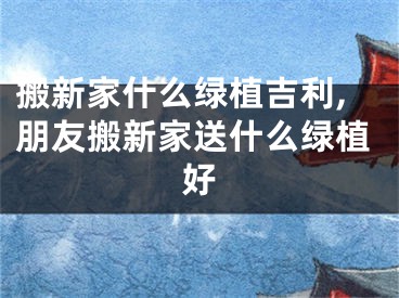 搬新家什么绿植吉利,朋友搬新家送什么绿植好