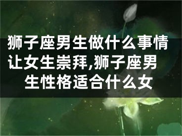狮子座男生做什么事情让女生崇拜,狮子座男生性格适合什么女