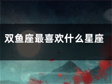 双鱼座最喜欢什么星座