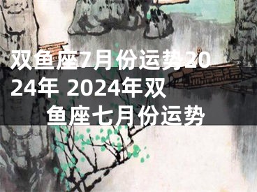 双鱼座7月份运势2024年 2024年双鱼座七月份运势