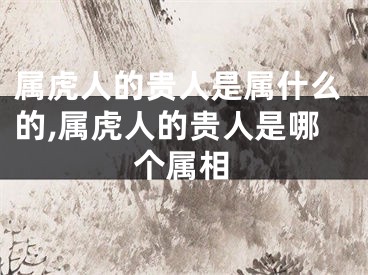 属虎人的贵人是属什么的,属虎人的贵人是哪个属相