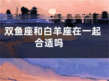 双鱼座和白羊座在一起合适吗 