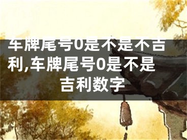 车牌尾号0是不是不吉利,车牌尾号0是不是吉利数字