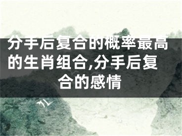 分手后复合的概率最高的生肖组合,分手后复合的感情